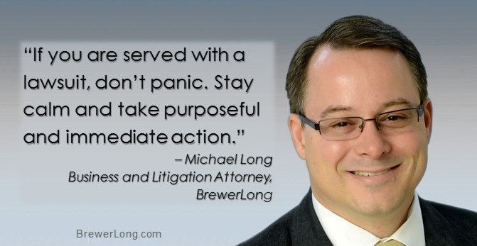 “If you are served with a lawsuit, don’t panic. Stay calm and take purposeful and immediate action.” – Michael Long, Business and Litigation Attorney, BrewerLong