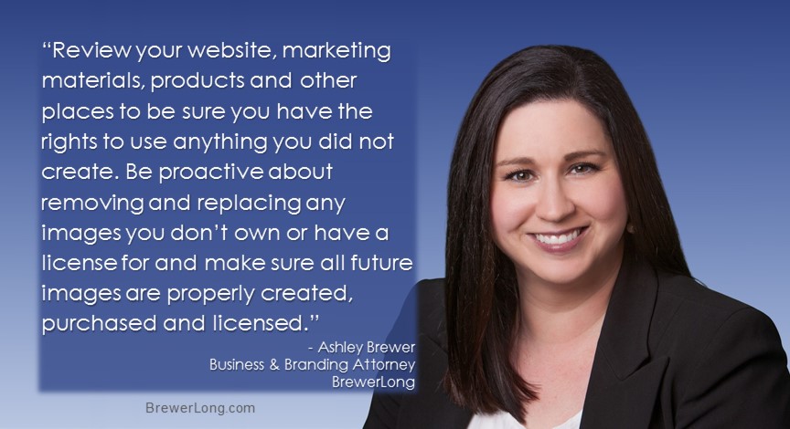“Review your website, marketing materials, products and other places to be sure you have the rights to use anything you did not create. Be proactive about removing and replacing any images you don’t own or have a license for and make sure all future images are properly created, purchased and licensed.” Ashley Brewer